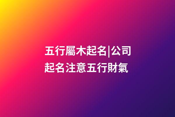 五行屬木起名|公司起名注意五行財氣-第1張-公司起名-玄機派